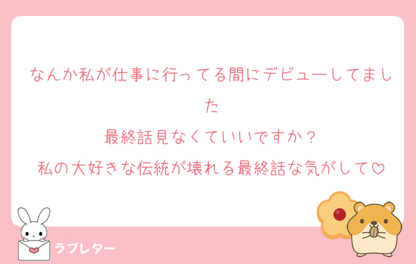 なんか私が仕事に行ってる間にデビューしてました
最終話見なくていいですか？
私の大好きな伝統が壊れる最終話な気がして
