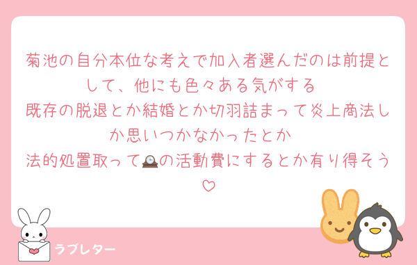 菊池の自分本位な考えで加入者選んだのは前提として、他にも色々ある気がする
既存の脱退とか結婚とか切羽詰まって炎上商法しか思いつかなかったとか
法的処置取って🕰の活動費にするとか有り得そう