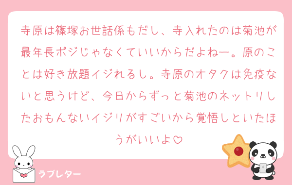 寺原は篠塚お世話係もだし、寺入れたのは菊池が最年長ポジじゃなくていいからだよねー。原のことは好き放題イジれるし。寺原のオタクは免疫ないと思うけど、今日からずっと菊池のネットリしたおもんないイジリがすごいから覚悟しといたほうがいいよ