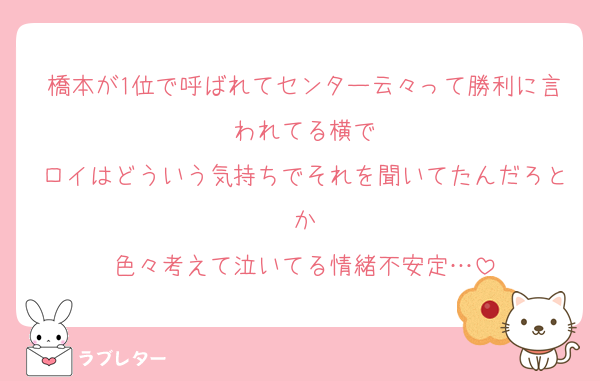 橋本が1位で呼ばれてセンター云々って勝利に言われてる横で
ロイはどういう気持ちでそれを聞いてたんだろとか
色々考えて泣いてる情緒不安定…