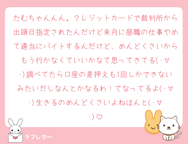たむちゃんんん。クレジットカードで裁判所から出頭日指定されたんだけど来月に昼職の仕事やめて適当にバイトするんだけど、めんどくさいからもう行かなくていいかなて思ってきてる(･∀︎･)調べてたら口座の差押えも1回しかできないみたいだしなんとかなるわ！てなってるよ(･∀︎･)生きるのめんどくさいよねほんと(･∀︎･)