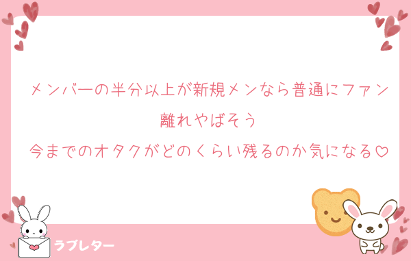 メンバーの半分以上が新規メンなら普通にファン離れやばそう
今までのオタクがどのくらい残るのか気になる