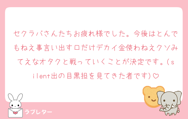 セクラバさんたちお疲れ様でした。今後はとんでもねえ事言い出す口だけデカイ金使わねえクソみてえなオタクと戦っていくことが決定です。(silent出の目黒担を見てきた者です)