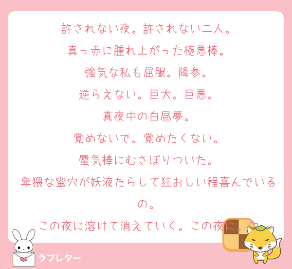 許されない夜。許されない二人。
真っ赤に腫れ上がった極悪棒。
強気な私も屈服。降参。
逆らえない。巨大。巨悪。
真夜中の白昼夢。
覚めないで。覚めたくない。
蜃気棒にむさぼりついた。
卑猥な蜜穴が妖液たらして狂おしい程喜んでいるの。
この夜に溶けて消えていく。この夜に。