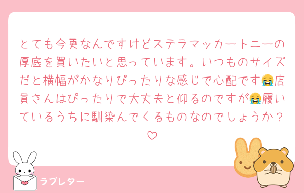 とても今更なんですけどステラマッカートニーの厚底を買いたいと思っています。いつものサイズだと横幅がかなりぴったりな感じで心配です😭店員さんはぴったりで大丈夫と仰るのですが😭履いているうちに馴染んでくるものなのでしょうか？