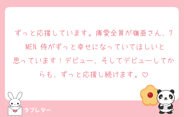 ずっと応援しています。痺愛全員が嶺亜さん、7 MEN 侍がずっと幸せになっていてほしいと思っています！デビュー、そしてデビューしてからも、ずっと応援し続けます。