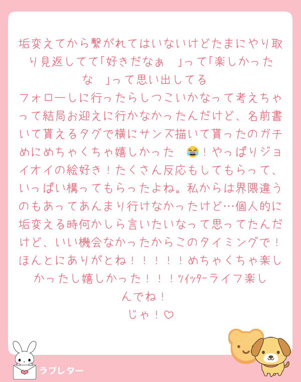 垢変えてから繋がれてはいないけどたまにやり取り見返してて｢好きだなぁ〜｣って｢楽しかったな〜｣って思い出してる
フォローしに行ったらしつこいかなって考えちゃって結局お迎えに行かなかったんだけど、名前書いて貰えるタグで横にサンズ描いて貰ったのガチめにめちゃくちゃ嬉しかった〜😂！やっぱりジョイオイの絵好き！たくさん反応もしてもらって、いっぱい構ってもらったよね。私からは界隈違うのもあってあんまり行けなかったけど…個人的に垢変える時何かしら言いたいなって思ってたんだけど、いい機会なかったからこのタイミングで！ほんとにありがとね！！！！！めちゃくちゃ楽しかったし嬉しかった！！！ﾂｲｯﾀｰライフ楽しんでね！
じゃ！