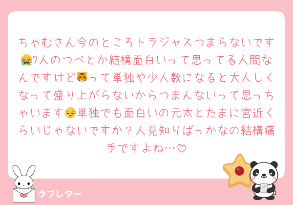 ちゃむさん今のところトラジャスつまらないです😭7人のつべとか結構面白いって思ってる人間なんですけど🐯って単独や少人数になると大人しくなって盛り上がらないからつまんないって思っちゃいます😔単独でも面白いの元太とたまに宮近くらいじゃないですか？人見知りばっかなの結構痛手ですよね…