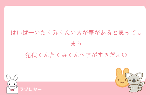 はいぱーのたくみくんの方が華があると思ってしまう
猪俣くんたくみくんペアがすきだよ