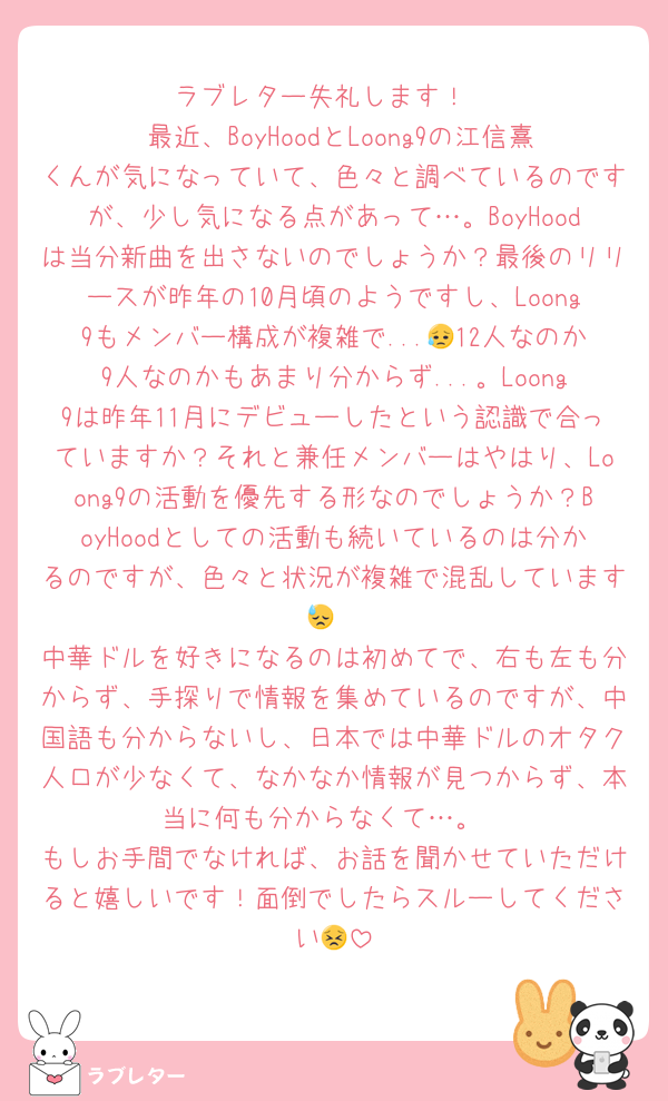 ラブレター失礼します！
 最近、BoyHoodとLoong9の江信熹くんが気になっていて、色々と調べているのですが、少し気になる点があって…。BoyHoodは当分新曲を出さないのでしょうか？最後のリリースが昨年の10月頃のようですし、Loong9もメンバー構成が複雑で...😥12人なのか9人なのかもあまり分からず...。Loong9は昨年11月にデビューしたという認識で合っていますか？それと兼任メンバーはやはり、Loong9の活動を優先する形なのでしょうか？BoyHoodとしての活動も続いているのは分かるのですが、色々と状況が複雑で混乱しています😓
中華ドルを好きになるのは初めてで、右も左も分からず、手探りで情報を集めているのですが、中国語も分からないし、日本では中華ドルのオタク人口が少なくて、なかなか情報が見つからず、本当に何も分からなくて…。
もしお手間でなければ、お話を聞かせていただけると嬉しいです！面倒でしたらスルーしてください😣