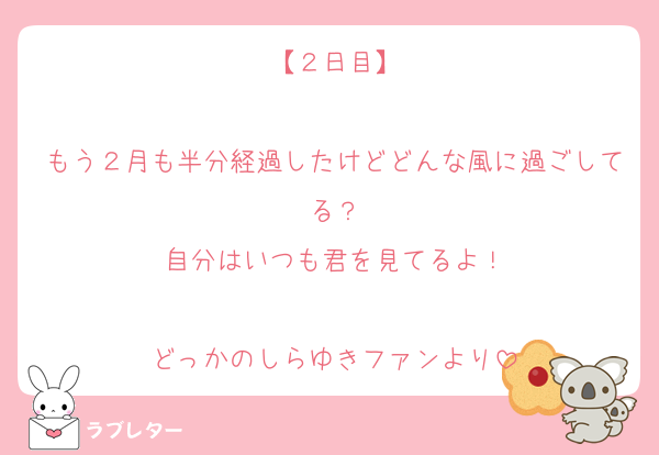 【２日目】

もう２月も半分経過したけどどんな風に過ごしてる？
自分はいつも君を見てるよ！

どっかのしらゆきファンより