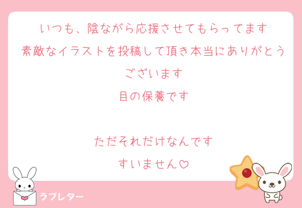 いつも、陰ながら応援させてもらってます
素敵なイラストを投稿して頂き本当にありがとうございます
目の保養です

ただそれだけなんです
すいません