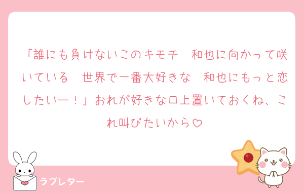 「誰にも負けないこのキモチ　和也に向かって咲いている　世界で一番大好きな　和也にもっと恋したいー！」おれが好きな口上置いておくね、これ叫びたいから