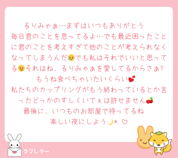 るりみゃぁ…まずはいつもありがとう♡
毎日君のことを思ってるよ…でも最近困ったことに君のことを考えすぎて他のことが考えられなくなってしまうんだ😥でも私はそれでいいと思ってる😉それはね、るりみゃぁを愛してるからさぁ✨️もうね食べちゃいたいくらい💕︎
私たちのカップリングがもう終わっているとか言ったどっかのすしくいてぇは許せません🍒
最後に、いつものお部屋で待ってるね♡
楽しい夜にしよう🌙*.