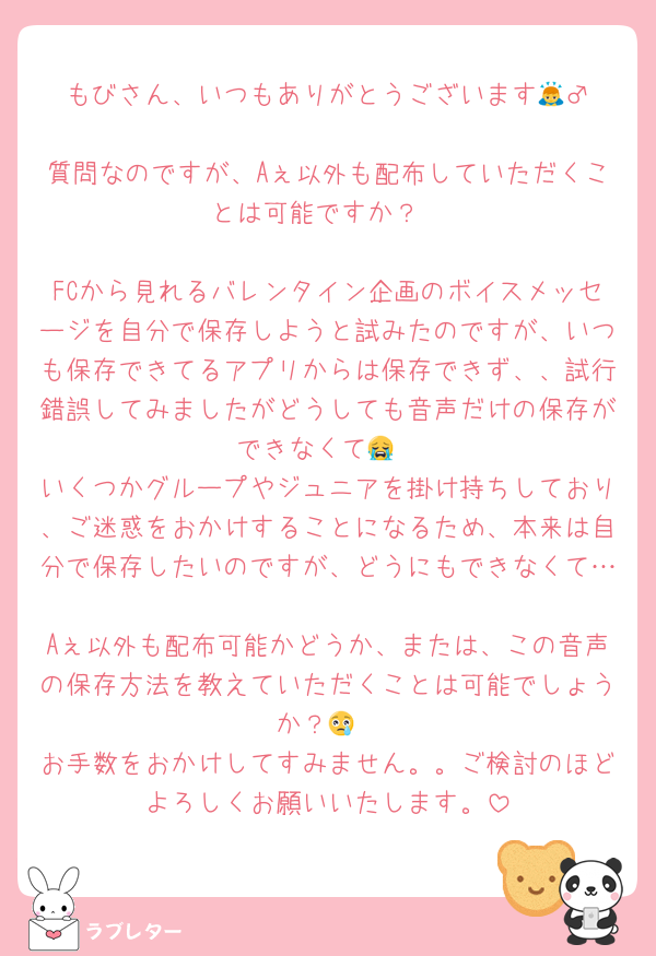 もびさん、いつもありがとうございます🙇‍♂️
質問なのですが、Aぇ以外も配布していただくことは可能ですか？

FCから見れるバレンタイン企画のボイスメッセージを自分で保存しようと試みたのですが、いつも保存できてるアプリからは保存できず、、試行錯誤してみましたがどうしても音声だけの保存ができなくて😭
いくつかグループやジュニアを掛け持ちしており、ご迷惑をおかけすることになるため、本来は自分で保存したいのですが、どうにもできなくて…
Aぇ以外も配布可能かどうか、または、この音声の保存方法を教えていただくことは可能でしょうか？😢
お手数をおかけしてすみません。。ご検討のほどよろしくお願いいたします。