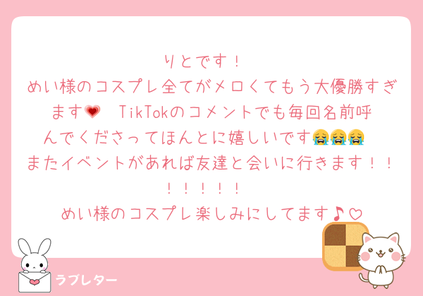 りとです！
めい様のコスプレ全てがメロくてもう大優勝すぎます🫶💗TikTokのコメントでも毎回名前呼んでくださってほんとに嬉しいです😭😭😭
またイベントがあれば友達と会いに行きます！！！！！！！
めい様のコスプレ楽しみにしてます♪