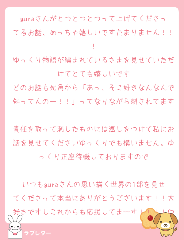 guraさんがとつとつとつって上げてくださってるお話、めっちゃ嬉しいですたまりません！！！
ゆっくり物語が編まれているさまを見せていただけてとても嬉しいです
どのお話も死角から「あっ、そこ好きなんなんで知ってんのー！！」ってなりながら刺されてます
責任を取って刺したものには返しをつけて私にお話を見せてくださいゆっくりでも構いません。ゆっくり正座待機しておりますので

いつもguraさんの思い描く世界の1部を見せてくださって本当にありがとうございます！！大好きですしこれからも応援してまーす！！！！
