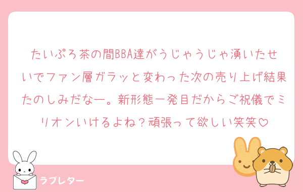 たいぷろ茶の間BBA達がうじゃうじゃ湧いたせいでファン層ガラッと変わった次の売り上げ結果たのしみだなー。新形態一発目だからご祝儀でミリオンいけるよね？頑張って欲しい笑笑