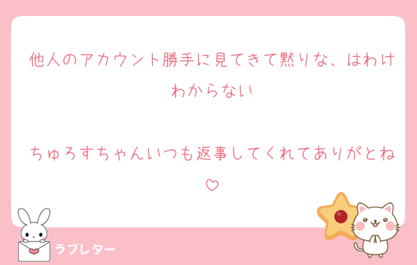 他人のアカウント勝手に見てきて黙りな、はわけわからない

ちゅろすちゃんいつも返事してくれてありがとね