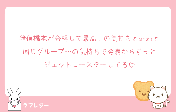 猪俣橋本が合格して最高！の気持ちとsnzkと同じグループ…の気持ちで発表からずっと
ジェットコースターしてる