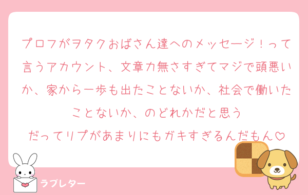 プロフがヲタクおばさん達へのメッセージ！って言うアカウント、文章力無さすぎてマジで頭悪いか、家から一歩も出たことないか、社会で働いたことないか、のどれかだと思う
だってリプがあまりにもガキすぎるんだもん