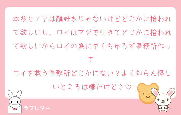 本多とノアは顔好きじゃないけどどこかに拾われて欲しいし、ロイはマジで生きてどこかに拾われて欲しいからロイの為に早くちゅろず事務所作って♡
ロイを救う事務所どこかにない？よく知らん怪しいところは嫌だけどさ