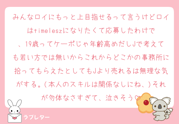 みんなロイにもっと上目指せるって言うけどロイはtimeleszになりたくて応募したわけで、19歳ってケーポじゃ年齢高めだしJで考えても若い方では無いからこれからどこかの事務所に拾ってもらえたとしてもJより売れるは無理な気がする。(本人のスキルは関係なしにね、)それが勿体なさすぎて、泣きそう