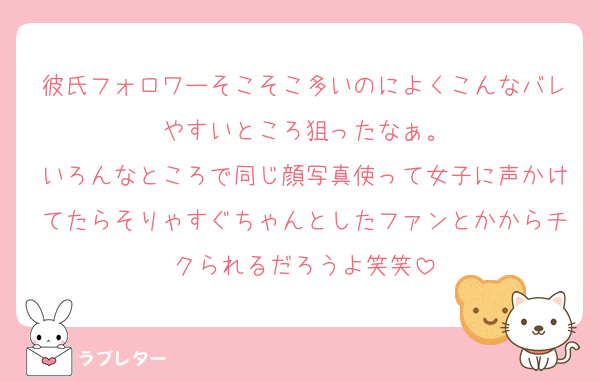 彼氏フォロワーそこそこ多いのによくこんなバレやすいところ狙ったなぁ。
いろんなところで同じ顔写真使って女子に声かけてたらそりゃすぐちゃんとしたファンとかからチクられるだろうよ笑笑
