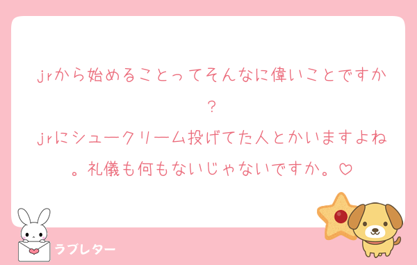 jrから始めることってそんなに偉いことですか？
jrにシュークリーム投げてた人とかいますよね。礼儀も何もないじゃないですか。