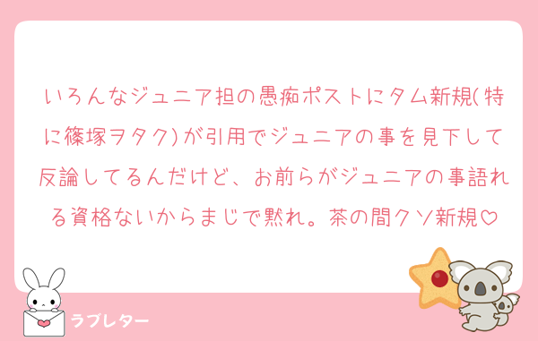 いろんなジュニア担の愚痴ポストにタム新規(特に篠塚ヲタク)が引用でジュニアの事を見下して反論してるんだけど、お前らがジュニアの事語れる資格ないからまじで黙れ。茶の間クソ新規