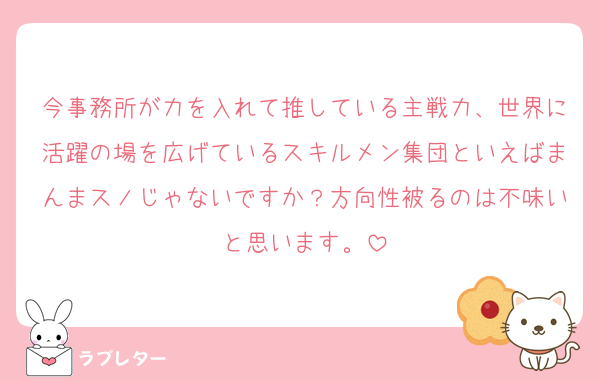 今事務所が力を入れて推している主戦力、世界に活躍の場を広げているスキルメン集団といえばまんまスノじゃないですか？方向性被るのは不味いと思います。
