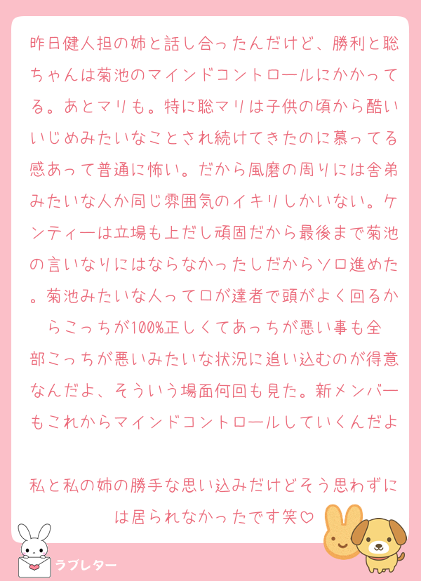昨日健人担の姉と話し合ったんだけど、勝利と聡ちゃんは菊池のマインドコントロールにかかってる。あとマリも。特に聡マリは子供の頃から酷いいじめみたいなことされ続けてきたのに慕ってる感あって普通に怖い。だから風磨の周りには舎弟みたいな人か同じ雰囲気のイキリしかいない。ケンティーは立場も上だし頑固だから最後まで菊池の言いなりにはならなかったしだからソロ進めた。菊池みたいな人って口が達者で頭がよく回るからこっちが100%正しくてあっちが悪い事も全部こっちが悪いみたいな状況に追い込むのが得意なんだよ、そういう場面何回も見た。新メンバーもこれからマインドコントロールしていくんだよ
私と私の姉の勝手な思い込みだけどそう思わずには居られなかったです笑