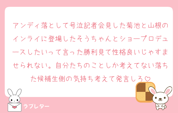 アンディ落として号泣記者会見した菊池と山根のインライに登場したそうちゃんとショープロデュースしたいって言った勝利見て性格良いじゃすませられない。自分たちのことしか考えてない落ちた候補生側の気持ち考えて発言しろ