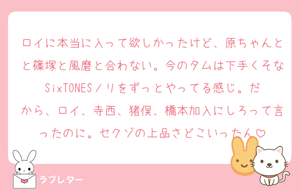 ロイに本当に入って欲しかったけど、原ちゃんとと篠塚と風磨と合わない。今のタムは下手くそなSixTONESノリをずっとやってる感じ。だから、ロイ、寺西、猪俣、橋本加入にしろって言ったのに。セクゾの上品さどこいったん