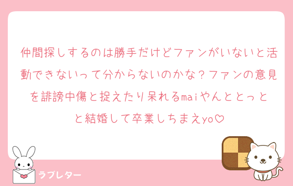仲間探しするのは勝手だけどファンがいないと活動できないって分からないのかな？ファンの意見を誹謗中傷と捉えたり呆れるmaiやんととっとと結婚して卒業しちまえyo
