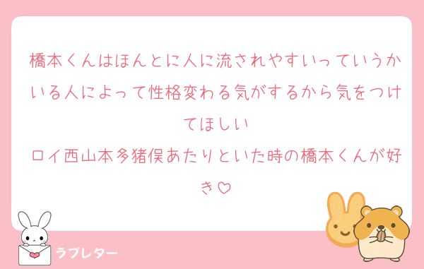 橋本くんはほんとに人に流されやすいっていうかいる人によって性格変わる気がするから気をつけてほしい
ロイ西山本多猪俣あたりといた時の橋本くんが好き