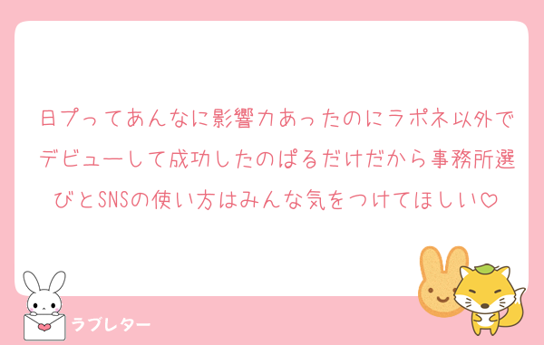 日プってあんなに影響力あったのにラポネ以外でデビューして成功したのぱるだけだから事務所選びとSNSの使い方はみんな気をつけてほしい