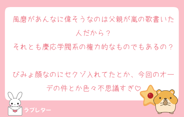 風磨があんなに偉そうなのは父親が嵐の歌書いた人だから？
それとも慶応学閥系の権力的なものでもあるの？
びみょ顔なのにセクゾ入れてたとか、今回のオーデの件とか色々不思議すぎ