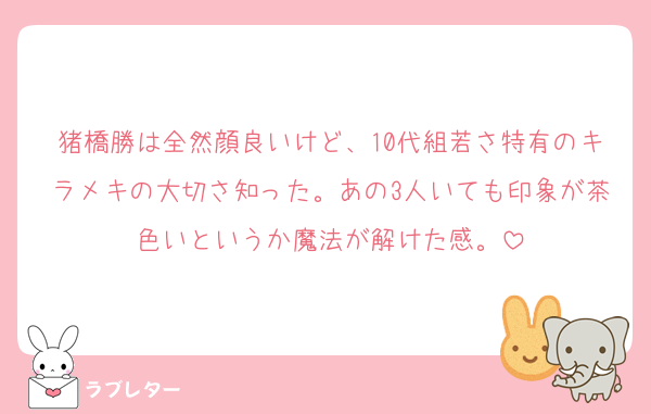 猪橋勝は全然顔良いけど、10代組若さ特有のキラメキの大切さ知った。あの3人いても印象が茶色いというか魔法が解けた感。