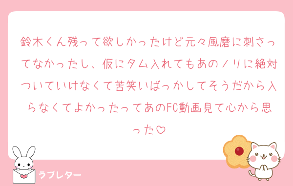 鈴木くん残って欲しかったけど元々風磨に刺さってなかったし、仮にタム入れてもあのノリに絶対ついていけなくて苦笑いばっかしてそうだから入らなくてよかったってあのFC動画見て心から思った