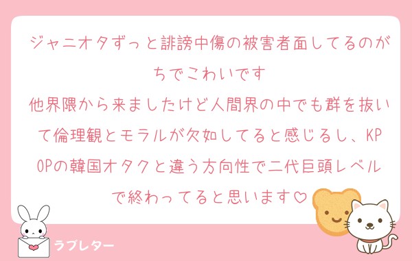 ジャニオタずっと誹謗中傷の被害者面してるのがちでこわいです
他界隈から来ましたけど人間界の中でも群を抜いて倫理観とモラルが欠如してると感じるし、KPOPの韓国オタクと違う方向性で二代巨頭レベルで終わってると思います