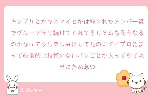 キンプリとかキスマイとかは残されたメンバー達でグループ守り続けてくれてるしタムもそうなるのかなって少し楽しみにしてたのにタイプロ始まって結果的に技術のないパンピとか入ってきて本当にため息