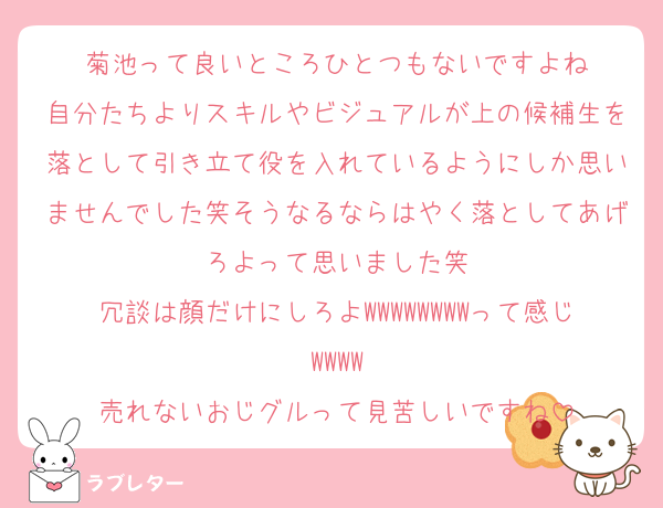 菊池って良いところひとつもないですよね
自分たちよりスキルやビジュアルが上の候補生を落として引き立て役を入れているようにしか思いませんでした笑そうなるならはやく落としてあげろよって思いました笑
冗談は顔だけにしろよWWWWWWWWって感じWWWW
売れないおじグルって見苦しいですね