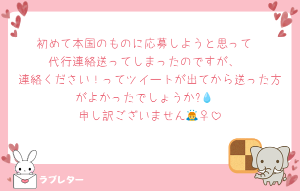 初めて本国のものに応募しようと思って
代行連絡送ってしまったのですが、
連絡ください！ってツイートが出てから送った方がよかったでしょうか?💧
申し訳ございません🙇‍♀️