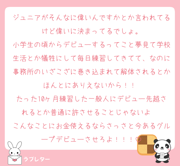 ジュニアがそんなに偉いんですかとか言われてるけど偉いに決まってるでしょ。
小学生の頃からデビューするってこと夢見て学校生活とか犠牲にして毎日練習してきてて、なのに事務所のいざこざに巻き込まれて解体されるとかほんとにありえないから！！♡
たった10ヶ月練習した一般人にデビュー先越されるとか普通に許させることじゃないよ♡♡♡
こんなことにお金使えるならさっさと今あるグループデビューさせろよ！！！