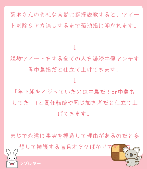 菊池さんの失礼な言動に指摘説教すると、ツイート削除＆アカ消しするまで菊池担に叩かれます。
↓
説教ツイートをする全ての人を誹謗中傷アンチする中島担だと仕立て上げてきます。
↓
｢年下組をイジっていたのは中島だ！or中島もしてた！｣と責任転嫁や同じ加害者だと仕立て上げてきます。

まじで永遠に事実を捏造して理由があるのだと妄想して擁護する盲目オタクばかりです。