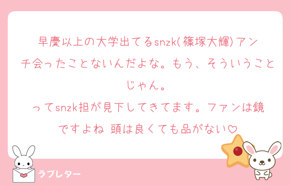 早慶以上の大学出てるsnzk(篠塚大輝)アンチ会ったことないんだよな。もう、そういうことじゃん。
ってsnzk担が見下してきてます。ファンは鏡ですよね♡頭は良くても品がない