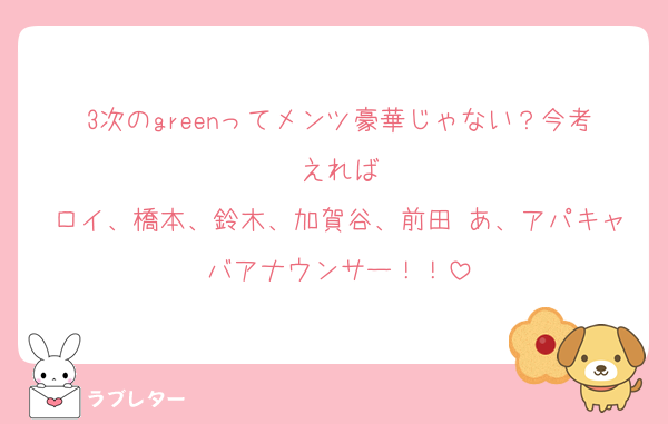 3次のgreenってメンツ豪華じゃない？今考えれば
ロイ、橋本、鈴木、加賀谷、前田 あ、アパキャバアナウンサー！！