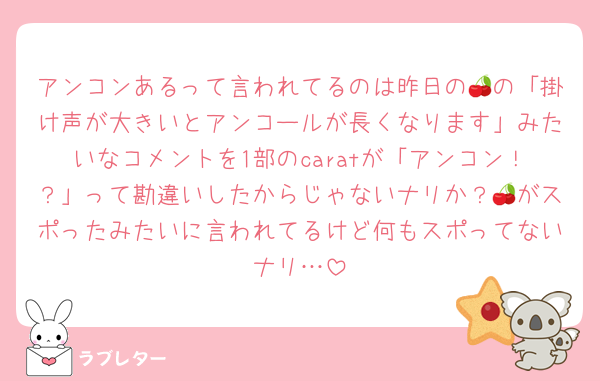 アンコンあるって言われてるのは昨日の🍒の「掛け声が大きいとアンコールが長くなります」みたいなコメントを1部のcaratが「アンコン！？」って勘違いしたからじゃないナリか？🍒がスポったみたいに言われてるけど何もスポってないナリ…