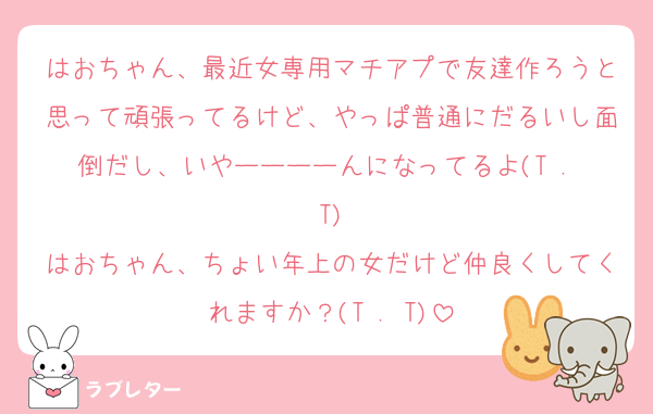 はおちゃん、最近女専用マチアプで友達作ろうと思って頑張ってるけど、やっぱ普通にだるいし面倒だし、いやーーーーんになってるよ(T . T)
はおちゃん、ちょい年上の女だけど仲良くしてくれますか？(T . T)